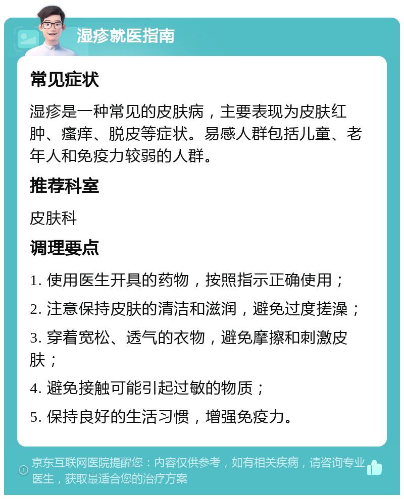 湿疹就医指南 常见症状 湿疹是一种常见的皮肤病，主要表现为皮肤红肿、瘙痒、脱皮等症状。易感人群包括儿童、老年人和免疫力较弱的人群。 推荐科室 皮肤科 调理要点 1. 使用医生开具的药物，按照指示正确使用； 2. 注意保持皮肤的清洁和滋润，避免过度搓澡； 3. 穿着宽松、透气的衣物，避免摩擦和刺激皮肤； 4. 避免接触可能引起过敏的物质； 5. 保持良好的生活习惯，增强免疫力。