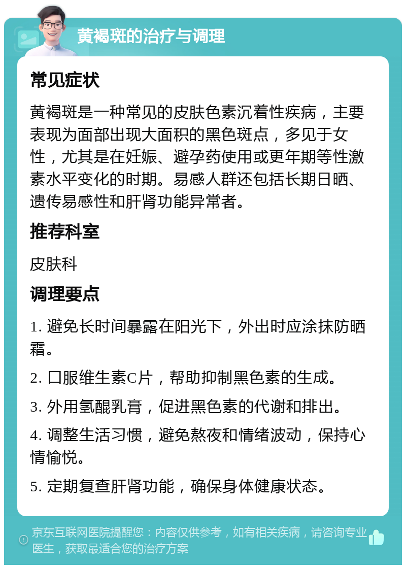 黄褐斑的治疗与调理 常见症状 黄褐斑是一种常见的皮肤色素沉着性疾病，主要表现为面部出现大面积的黑色斑点，多见于女性，尤其是在妊娠、避孕药使用或更年期等性激素水平变化的时期。易感人群还包括长期日晒、遗传易感性和肝肾功能异常者。 推荐科室 皮肤科 调理要点 1. 避免长时间暴露在阳光下，外出时应涂抹防晒霜。 2. 口服维生素C片，帮助抑制黑色素的生成。 3. 外用氢醌乳膏，促进黑色素的代谢和排出。 4. 调整生活习惯，避免熬夜和情绪波动，保持心情愉悦。 5. 定期复查肝肾功能，确保身体健康状态。