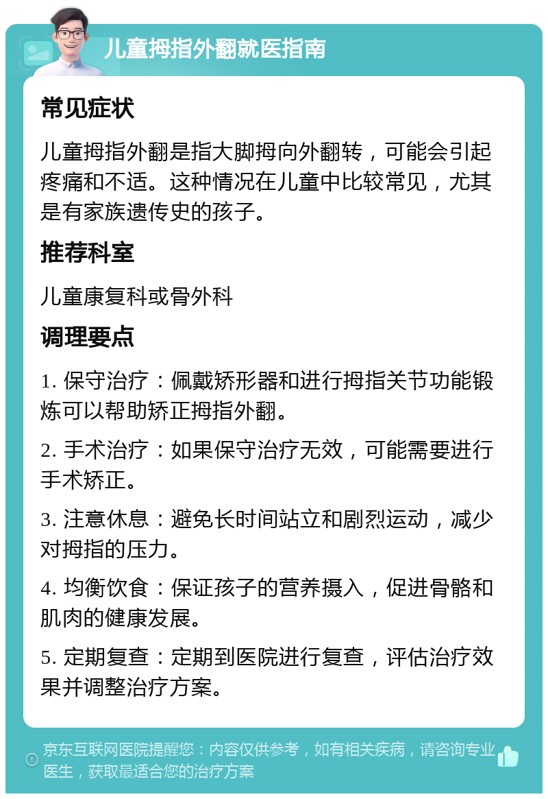 儿童拇指外翻就医指南 常见症状 儿童拇指外翻是指大脚拇向外翻转，可能会引起疼痛和不适。这种情况在儿童中比较常见，尤其是有家族遗传史的孩子。 推荐科室 儿童康复科或骨外科 调理要点 1. 保守治疗：佩戴矫形器和进行拇指关节功能锻炼可以帮助矫正拇指外翻。 2. 手术治疗：如果保守治疗无效，可能需要进行手术矫正。 3. 注意休息：避免长时间站立和剧烈运动，减少对拇指的压力。 4. 均衡饮食：保证孩子的营养摄入，促进骨骼和肌肉的健康发展。 5. 定期复查：定期到医院进行复查，评估治疗效果并调整治疗方案。