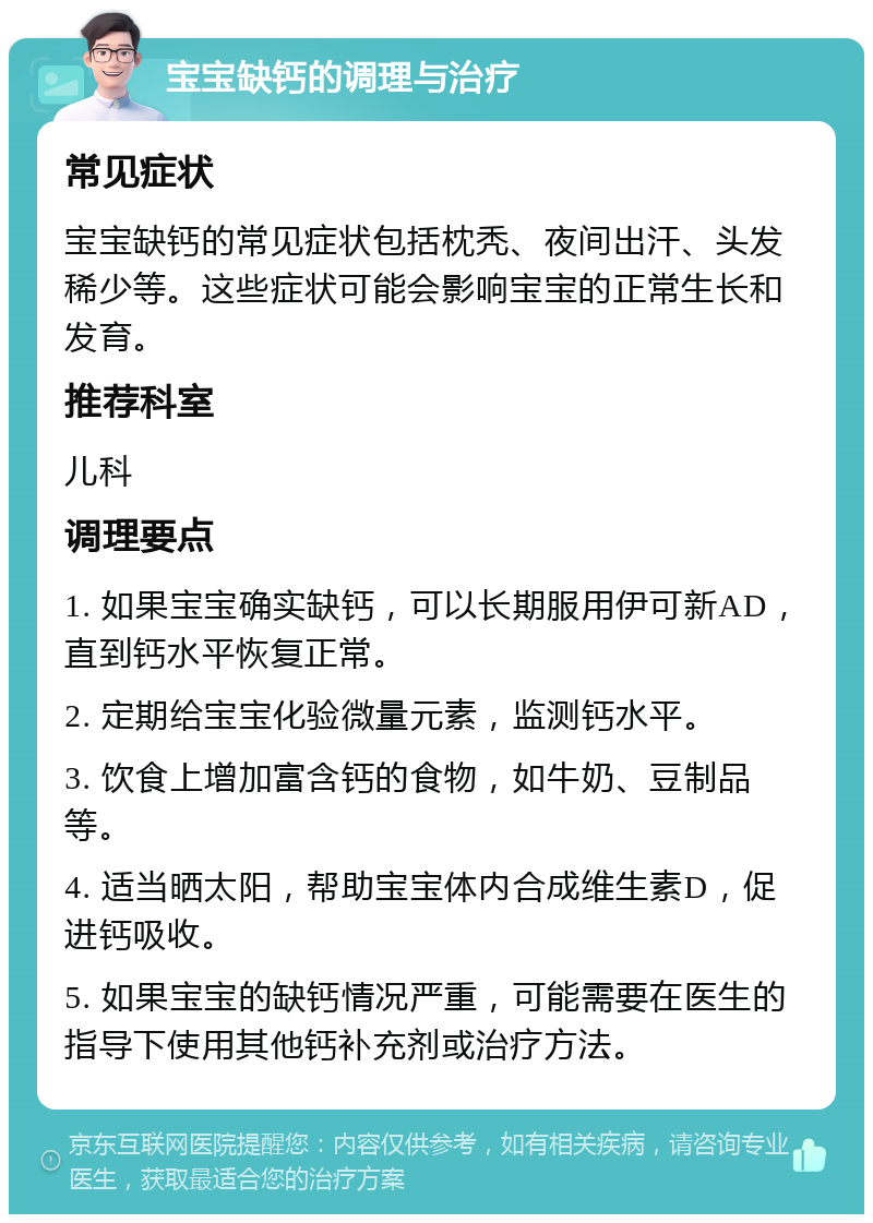 宝宝缺钙的调理与治疗 常见症状 宝宝缺钙的常见症状包括枕秃、夜间出汗、头发稀少等。这些症状可能会影响宝宝的正常生长和发育。 推荐科室 儿科 调理要点 1. 如果宝宝确实缺钙，可以长期服用伊可新AD，直到钙水平恢复正常。 2. 定期给宝宝化验微量元素，监测钙水平。 3. 饮食上增加富含钙的食物，如牛奶、豆制品等。 4. 适当晒太阳，帮助宝宝体内合成维生素D，促进钙吸收。 5. 如果宝宝的缺钙情况严重，可能需要在医生的指导下使用其他钙补充剂或治疗方法。