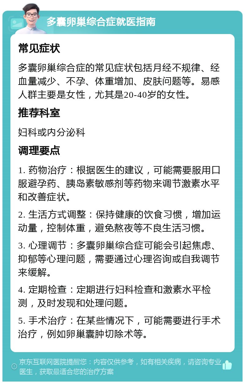 多囊卵巢综合症就医指南 常见症状 多囊卵巢综合症的常见症状包括月经不规律、经血量减少、不孕、体重增加、皮肤问题等。易感人群主要是女性，尤其是20-40岁的女性。 推荐科室 妇科或内分泌科 调理要点 1. 药物治疗：根据医生的建议，可能需要服用口服避孕药、胰岛素敏感剂等药物来调节激素水平和改善症状。 2. 生活方式调整：保持健康的饮食习惯，增加运动量，控制体重，避免熬夜等不良生活习惯。 3. 心理调节：多囊卵巢综合症可能会引起焦虑、抑郁等心理问题，需要通过心理咨询或自我调节来缓解。 4. 定期检查：定期进行妇科检查和激素水平检测，及时发现和处理问题。 5. 手术治疗：在某些情况下，可能需要进行手术治疗，例如卵巢囊肿切除术等。