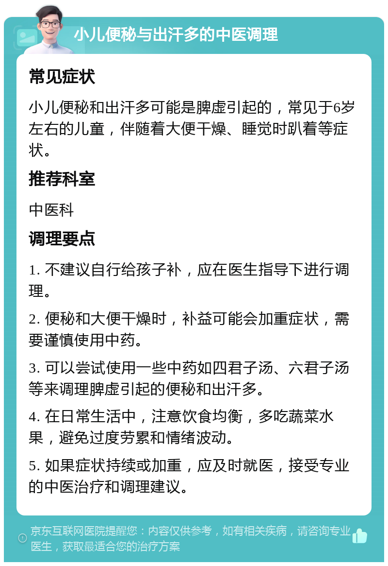 小儿便秘与出汗多的中医调理 常见症状 小儿便秘和出汗多可能是脾虚引起的，常见于6岁左右的儿童，伴随着大便干燥、睡觉时趴着等症状。 推荐科室 中医科 调理要点 1. 不建议自行给孩子补，应在医生指导下进行调理。 2. 便秘和大便干燥时，补益可能会加重症状，需要谨慎使用中药。 3. 可以尝试使用一些中药如四君子汤、六君子汤等来调理脾虚引起的便秘和出汗多。 4. 在日常生活中，注意饮食均衡，多吃蔬菜水果，避免过度劳累和情绪波动。 5. 如果症状持续或加重，应及时就医，接受专业的中医治疗和调理建议。