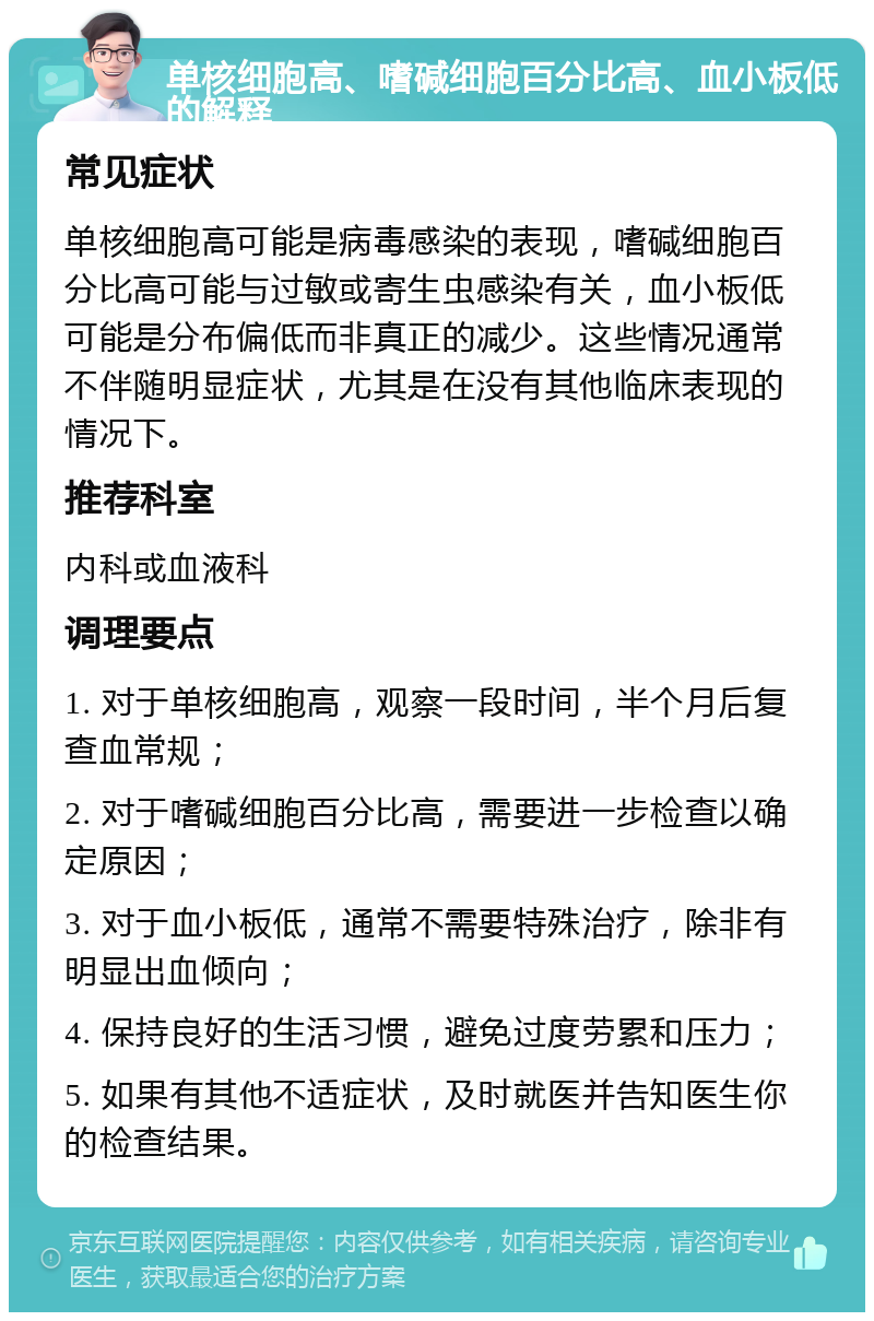 单核细胞高、嗜碱细胞百分比高、血小板低的解释 常见症状 单核细胞高可能是病毒感染的表现，嗜碱细胞百分比高可能与过敏或寄生虫感染有关，血小板低可能是分布偏低而非真正的减少。这些情况通常不伴随明显症状，尤其是在没有其他临床表现的情况下。 推荐科室 内科或血液科 调理要点 1. 对于单核细胞高，观察一段时间，半个月后复查血常规； 2. 对于嗜碱细胞百分比高，需要进一步检查以确定原因； 3. 对于血小板低，通常不需要特殊治疗，除非有明显出血倾向； 4. 保持良好的生活习惯，避免过度劳累和压力； 5. 如果有其他不适症状，及时就医并告知医生你的检查结果。