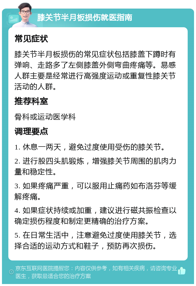 膝关节半月板损伤就医指南 常见症状 膝关节半月板损伤的常见症状包括膝盖下蹲时有弹响、走路多了左侧膝盖外侧弯曲疼痛等。易感人群主要是经常进行高强度运动或重复性膝关节活动的人群。 推荐科室 骨科或运动医学科 调理要点 1. 休息一两天，避免过度使用受伤的膝关节。 2. 进行股四头肌锻炼，增强膝关节周围的肌肉力量和稳定性。 3. 如果疼痛严重，可以服用止痛药如布洛芬等缓解疼痛。 4. 如果症状持续或加重，建议进行磁共振检查以确定损伤程度和制定更精确的治疗方案。 5. 在日常生活中，注意避免过度使用膝关节，选择合适的运动方式和鞋子，预防再次损伤。