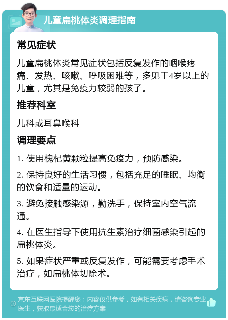 儿童扁桃体炎调理指南 常见症状 儿童扁桃体炎常见症状包括反复发作的咽喉疼痛、发热、咳嗽、呼吸困难等，多见于4岁以上的儿童，尤其是免疫力较弱的孩子。 推荐科室 儿科或耳鼻喉科 调理要点 1. 使用槐杞黄颗粒提高免疫力，预防感染。 2. 保持良好的生活习惯，包括充足的睡眠、均衡的饮食和适量的运动。 3. 避免接触感染源，勤洗手，保持室内空气流通。 4. 在医生指导下使用抗生素治疗细菌感染引起的扁桃体炎。 5. 如果症状严重或反复发作，可能需要考虑手术治疗，如扁桃体切除术。