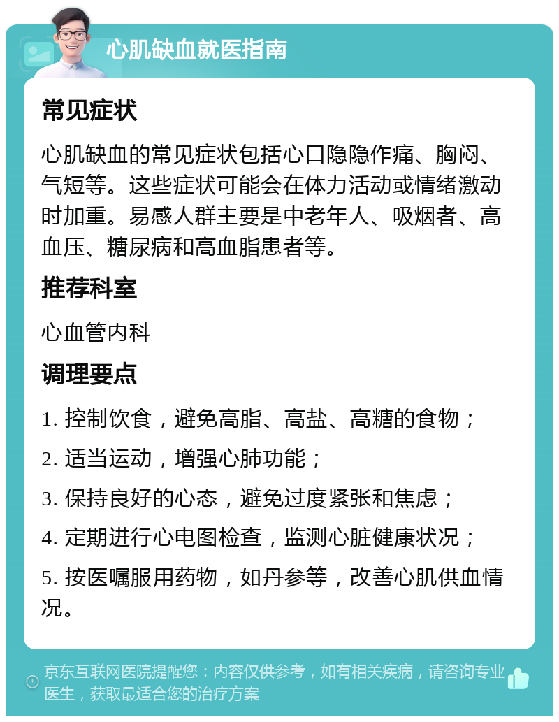 心肌缺血就医指南 常见症状 心肌缺血的常见症状包括心口隐隐作痛、胸闷、气短等。这些症状可能会在体力活动或情绪激动时加重。易感人群主要是中老年人、吸烟者、高血压、糖尿病和高血脂患者等。 推荐科室 心血管内科 调理要点 1. 控制饮食，避免高脂、高盐、高糖的食物； 2. 适当运动，增强心肺功能； 3. 保持良好的心态，避免过度紧张和焦虑； 4. 定期进行心电图检查，监测心脏健康状况； 5. 按医嘱服用药物，如丹参等，改善心肌供血情况。