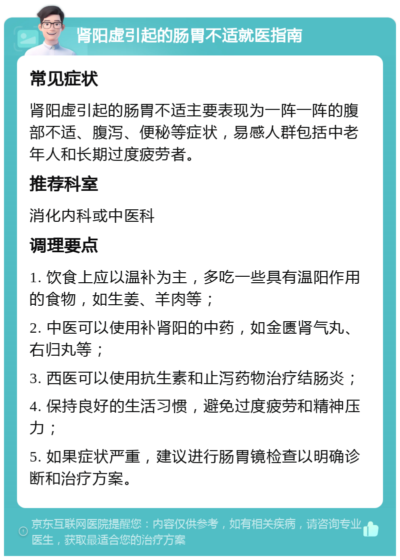 肾阳虚引起的肠胃不适就医指南 常见症状 肾阳虚引起的肠胃不适主要表现为一阵一阵的腹部不适、腹泻、便秘等症状，易感人群包括中老年人和长期过度疲劳者。 推荐科室 消化内科或中医科 调理要点 1. 饮食上应以温补为主，多吃一些具有温阳作用的食物，如生姜、羊肉等； 2. 中医可以使用补肾阳的中药，如金匮肾气丸、右归丸等； 3. 西医可以使用抗生素和止泻药物治疗结肠炎； 4. 保持良好的生活习惯，避免过度疲劳和精神压力； 5. 如果症状严重，建议进行肠胃镜检查以明确诊断和治疗方案。