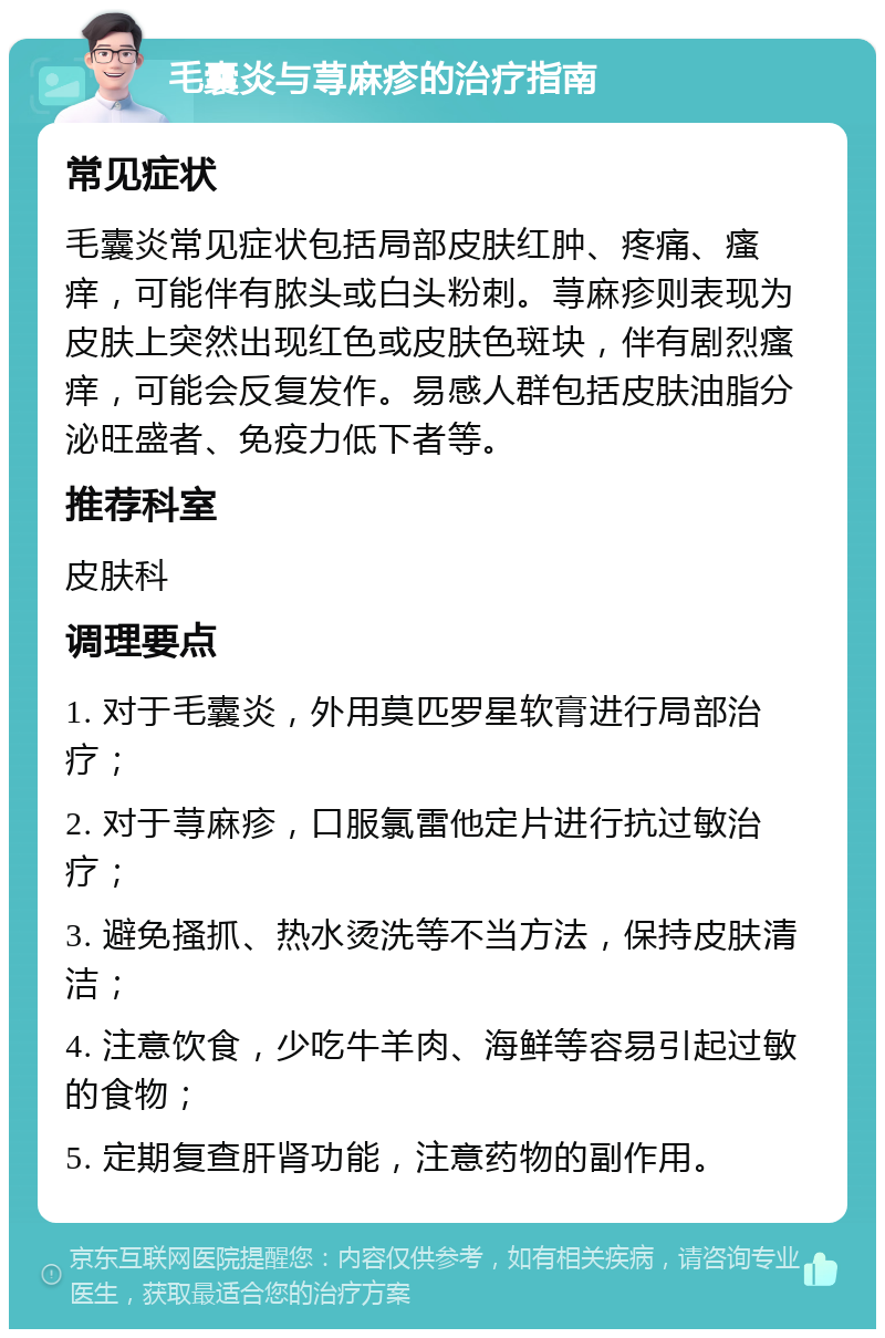 毛囊炎与荨麻疹的治疗指南 常见症状 毛囊炎常见症状包括局部皮肤红肿、疼痛、瘙痒，可能伴有脓头或白头粉刺。荨麻疹则表现为皮肤上突然出现红色或皮肤色斑块，伴有剧烈瘙痒，可能会反复发作。易感人群包括皮肤油脂分泌旺盛者、免疫力低下者等。 推荐科室 皮肤科 调理要点 1. 对于毛囊炎，外用莫匹罗星软膏进行局部治疗； 2. 对于荨麻疹，口服氯雷他定片进行抗过敏治疗； 3. 避免搔抓、热水烫洗等不当方法，保持皮肤清洁； 4. 注意饮食，少吃牛羊肉、海鲜等容易引起过敏的食物； 5. 定期复查肝肾功能，注意药物的副作用。