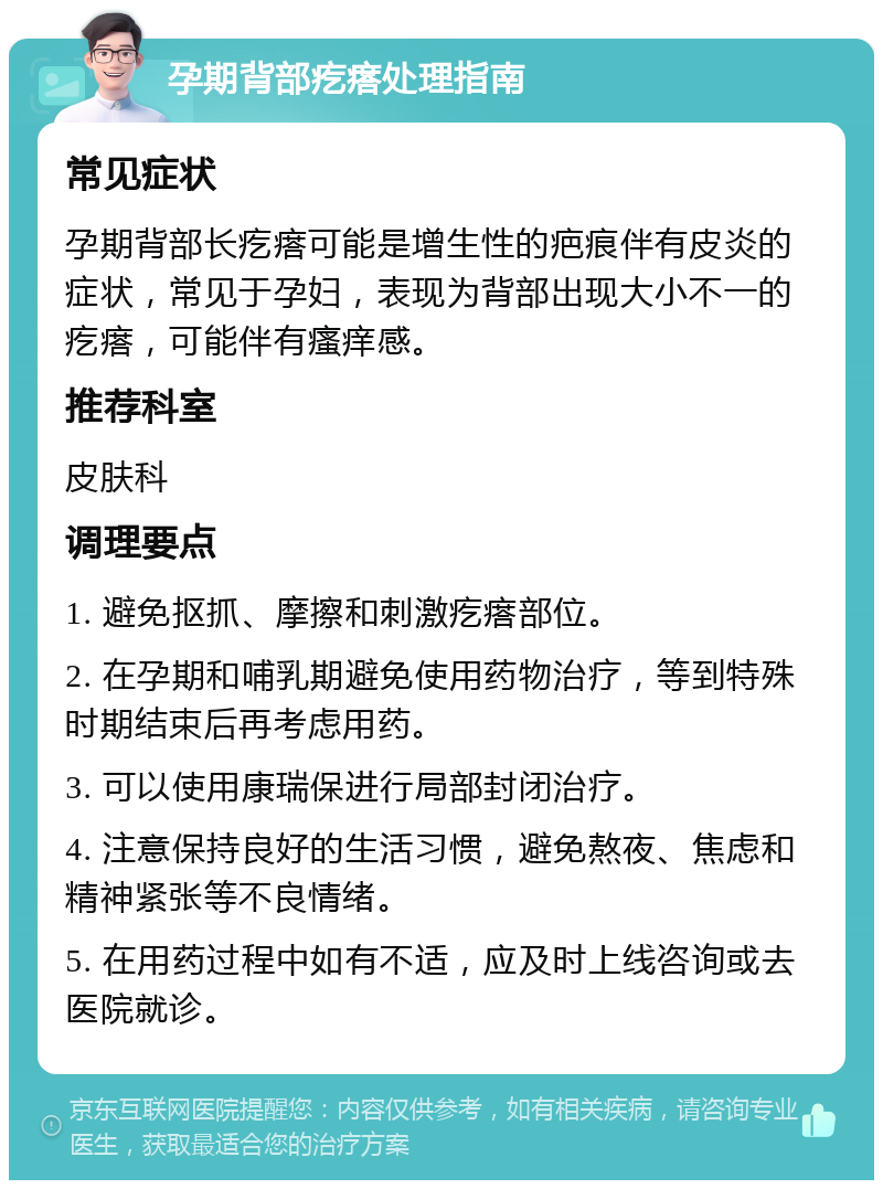 孕期背部疙瘩处理指南 常见症状 孕期背部长疙瘩可能是增生性的疤痕伴有皮炎的症状，常见于孕妇，表现为背部出现大小不一的疙瘩，可能伴有瘙痒感。 推荐科室 皮肤科 调理要点 1. 避免抠抓、摩擦和刺激疙瘩部位。 2. 在孕期和哺乳期避免使用药物治疗，等到特殊时期结束后再考虑用药。 3. 可以使用康瑞保进行局部封闭治疗。 4. 注意保持良好的生活习惯，避免熬夜、焦虑和精神紧张等不良情绪。 5. 在用药过程中如有不适，应及时上线咨询或去医院就诊。