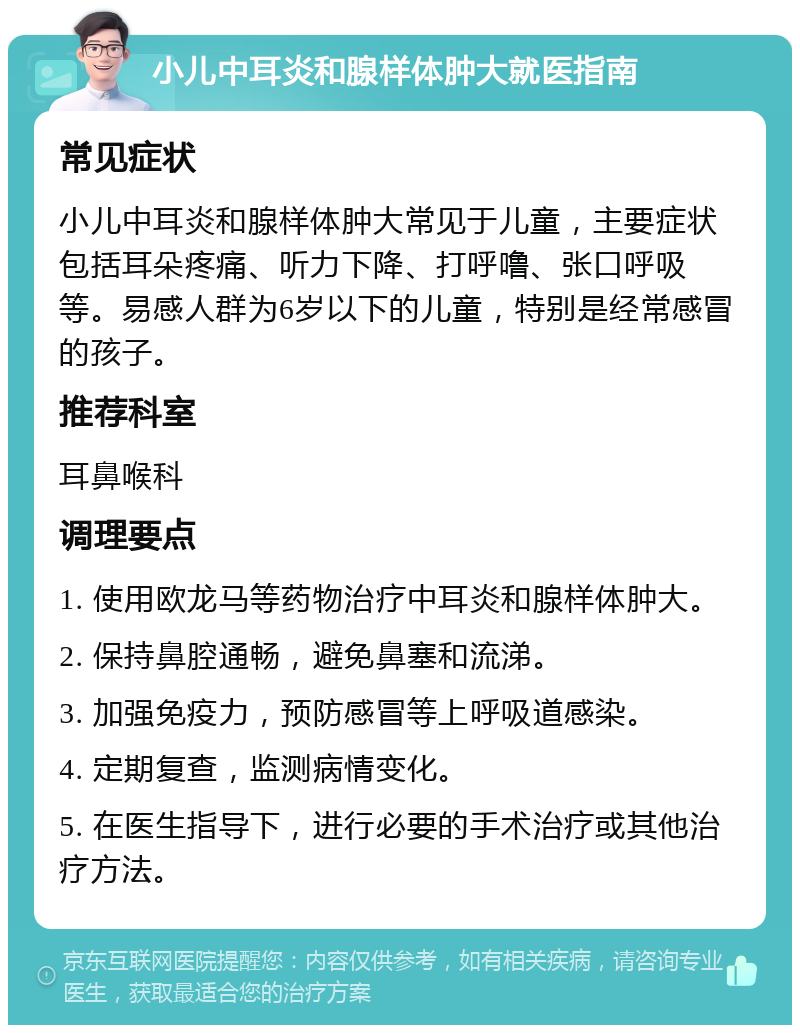 小儿中耳炎和腺样体肿大就医指南 常见症状 小儿中耳炎和腺样体肿大常见于儿童，主要症状包括耳朵疼痛、听力下降、打呼噜、张口呼吸等。易感人群为6岁以下的儿童，特别是经常感冒的孩子。 推荐科室 耳鼻喉科 调理要点 1. 使用欧龙马等药物治疗中耳炎和腺样体肿大。 2. 保持鼻腔通畅，避免鼻塞和流涕。 3. 加强免疫力，预防感冒等上呼吸道感染。 4. 定期复查，监测病情变化。 5. 在医生指导下，进行必要的手术治疗或其他治疗方法。