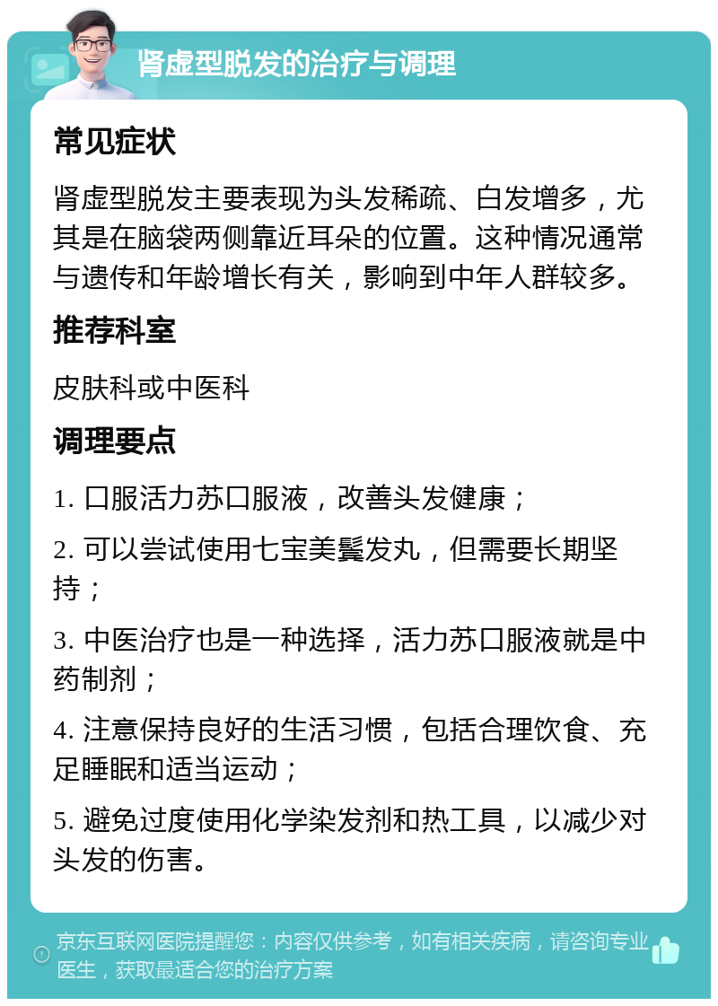 肾虚型脱发的治疗与调理 常见症状 肾虚型脱发主要表现为头发稀疏、白发增多，尤其是在脑袋两侧靠近耳朵的位置。这种情况通常与遗传和年龄增长有关，影响到中年人群较多。 推荐科室 皮肤科或中医科 调理要点 1. 口服活力苏口服液，改善头发健康； 2. 可以尝试使用七宝美鬓发丸，但需要长期坚持； 3. 中医治疗也是一种选择，活力苏口服液就是中药制剂； 4. 注意保持良好的生活习惯，包括合理饮食、充足睡眠和适当运动； 5. 避免过度使用化学染发剂和热工具，以减少对头发的伤害。