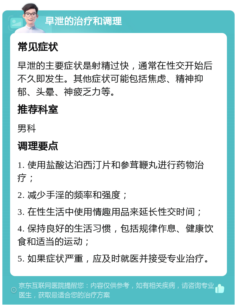 早泄的治疗和调理 常见症状 早泄的主要症状是射精过快，通常在性交开始后不久即发生。其他症状可能包括焦虑、精神抑郁、头晕、神疲乏力等。 推荐科室 男科 调理要点 1. 使用盐酸达泊西汀片和参茸鞭丸进行药物治疗； 2. 减少手淫的频率和强度； 3. 在性生活中使用情趣用品来延长性交时间； 4. 保持良好的生活习惯，包括规律作息、健康饮食和适当的运动； 5. 如果症状严重，应及时就医并接受专业治疗。