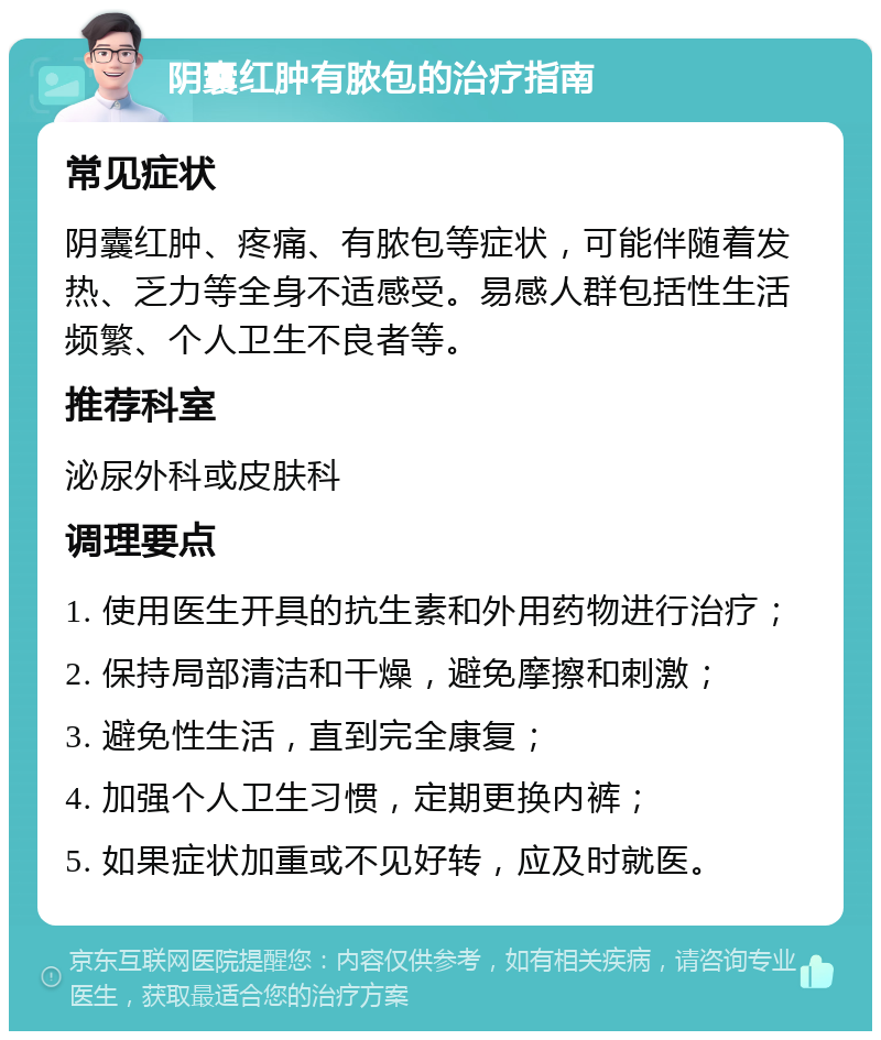 阴囊红肿有脓包的治疗指南 常见症状 阴囊红肿、疼痛、有脓包等症状，可能伴随着发热、乏力等全身不适感受。易感人群包括性生活频繁、个人卫生不良者等。 推荐科室 泌尿外科或皮肤科 调理要点 1. 使用医生开具的抗生素和外用药物进行治疗； 2. 保持局部清洁和干燥，避免摩擦和刺激； 3. 避免性生活，直到完全康复； 4. 加强个人卫生习惯，定期更换内裤； 5. 如果症状加重或不见好转，应及时就医。