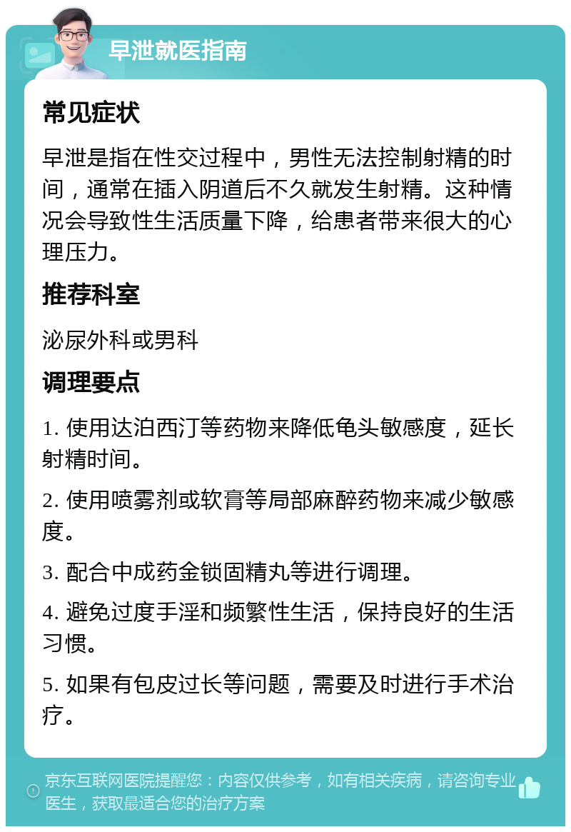 早泄就医指南 常见症状 早泄是指在性交过程中，男性无法控制射精的时间，通常在插入阴道后不久就发生射精。这种情况会导致性生活质量下降，给患者带来很大的心理压力。 推荐科室 泌尿外科或男科 调理要点 1. 使用达泊西汀等药物来降低龟头敏感度，延长射精时间。 2. 使用喷雾剂或软膏等局部麻醉药物来减少敏感度。 3. 配合中成药金锁固精丸等进行调理。 4. 避免过度手淫和频繁性生活，保持良好的生活习惯。 5. 如果有包皮过长等问题，需要及时进行手术治疗。