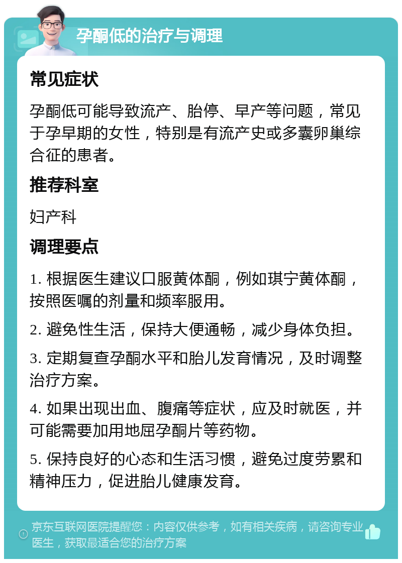 孕酮低的治疗与调理 常见症状 孕酮低可能导致流产、胎停、早产等问题，常见于孕早期的女性，特别是有流产史或多囊卵巢综合征的患者。 推荐科室 妇产科 调理要点 1. 根据医生建议口服黄体酮，例如琪宁黄体酮，按照医嘱的剂量和频率服用。 2. 避免性生活，保持大便通畅，减少身体负担。 3. 定期复查孕酮水平和胎儿发育情况，及时调整治疗方案。 4. 如果出现出血、腹痛等症状，应及时就医，并可能需要加用地屈孕酮片等药物。 5. 保持良好的心态和生活习惯，避免过度劳累和精神压力，促进胎儿健康发育。