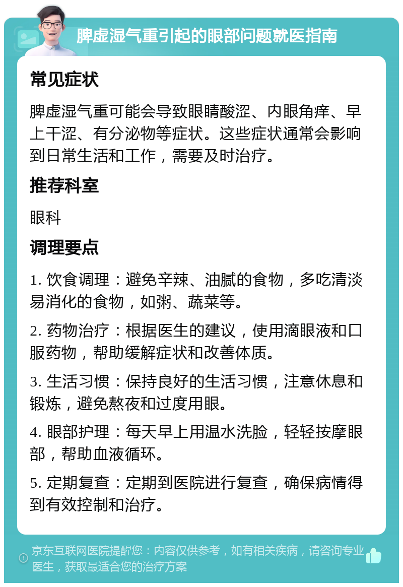 脾虚湿气重引起的眼部问题就医指南 常见症状 脾虚湿气重可能会导致眼睛酸涩、内眼角痒、早上干涩、有分泌物等症状。这些症状通常会影响到日常生活和工作，需要及时治疗。 推荐科室 眼科 调理要点 1. 饮食调理：避免辛辣、油腻的食物，多吃清淡易消化的食物，如粥、蔬菜等。 2. 药物治疗：根据医生的建议，使用滴眼液和口服药物，帮助缓解症状和改善体质。 3. 生活习惯：保持良好的生活习惯，注意休息和锻炼，避免熬夜和过度用眼。 4. 眼部护理：每天早上用温水洗脸，轻轻按摩眼部，帮助血液循环。 5. 定期复查：定期到医院进行复查，确保病情得到有效控制和治疗。