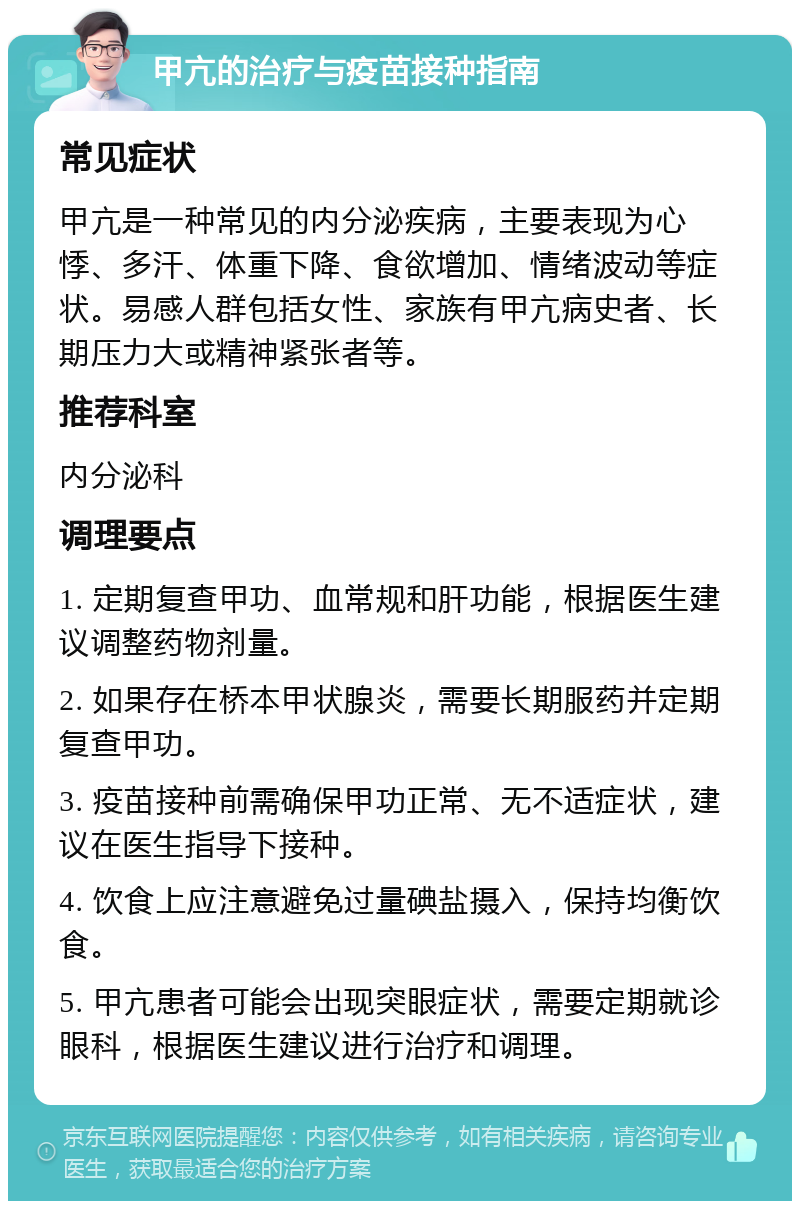 甲亢的治疗与疫苗接种指南 常见症状 甲亢是一种常见的内分泌疾病，主要表现为心悸、多汗、体重下降、食欲增加、情绪波动等症状。易感人群包括女性、家族有甲亢病史者、长期压力大或精神紧张者等。 推荐科室 内分泌科 调理要点 1. 定期复查甲功、血常规和肝功能，根据医生建议调整药物剂量。 2. 如果存在桥本甲状腺炎，需要长期服药并定期复查甲功。 3. 疫苗接种前需确保甲功正常、无不适症状，建议在医生指导下接种。 4. 饮食上应注意避免过量碘盐摄入，保持均衡饮食。 5. 甲亢患者可能会出现突眼症状，需要定期就诊眼科，根据医生建议进行治疗和调理。