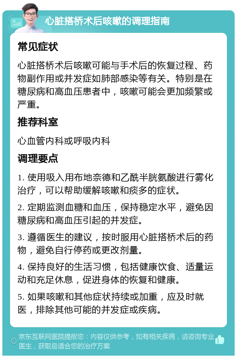 心脏搭桥术后咳嗽的调理指南 常见症状 心脏搭桥术后咳嗽可能与手术后的恢复过程、药物副作用或并发症如肺部感染等有关。特别是在糖尿病和高血压患者中，咳嗽可能会更加频繁或严重。 推荐科室 心血管内科或呼吸内科 调理要点 1. 使用吸入用布地奈德和乙酰半胱氨酸进行雾化治疗，可以帮助缓解咳嗽和痰多的症状。 2. 定期监测血糖和血压，保持稳定水平，避免因糖尿病和高血压引起的并发症。 3. 遵循医生的建议，按时服用心脏搭桥术后的药物，避免自行停药或更改剂量。 4. 保持良好的生活习惯，包括健康饮食、适量运动和充足休息，促进身体的恢复和健康。 5. 如果咳嗽和其他症状持续或加重，应及时就医，排除其他可能的并发症或疾病。