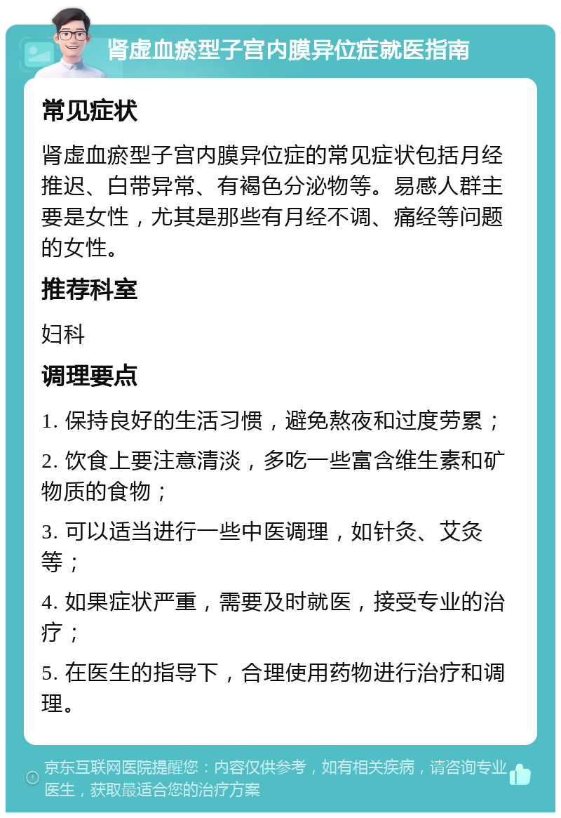 肾虚血瘀型子宫内膜异位症就医指南 常见症状 肾虚血瘀型子宫内膜异位症的常见症状包括月经推迟、白带异常、有褐色分泌物等。易感人群主要是女性，尤其是那些有月经不调、痛经等问题的女性。 推荐科室 妇科 调理要点 1. 保持良好的生活习惯，避免熬夜和过度劳累； 2. 饮食上要注意清淡，多吃一些富含维生素和矿物质的食物； 3. 可以适当进行一些中医调理，如针灸、艾灸等； 4. 如果症状严重，需要及时就医，接受专业的治疗； 5. 在医生的指导下，合理使用药物进行治疗和调理。