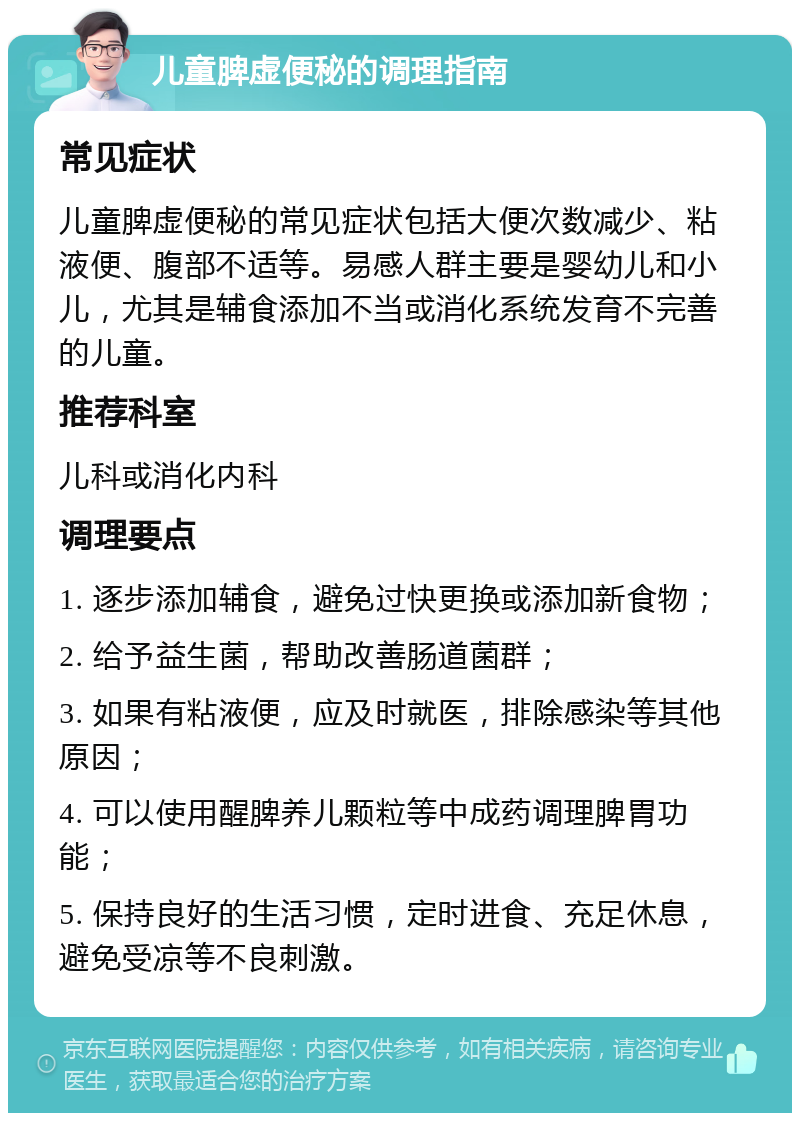 儿童脾虚便秘的调理指南 常见症状 儿童脾虚便秘的常见症状包括大便次数减少、粘液便、腹部不适等。易感人群主要是婴幼儿和小儿，尤其是辅食添加不当或消化系统发育不完善的儿童。 推荐科室 儿科或消化内科 调理要点 1. 逐步添加辅食，避免过快更换或添加新食物； 2. 给予益生菌，帮助改善肠道菌群； 3. 如果有粘液便，应及时就医，排除感染等其他原因； 4. 可以使用醒脾养儿颗粒等中成药调理脾胃功能； 5. 保持良好的生活习惯，定时进食、充足休息，避免受凉等不良刺激。