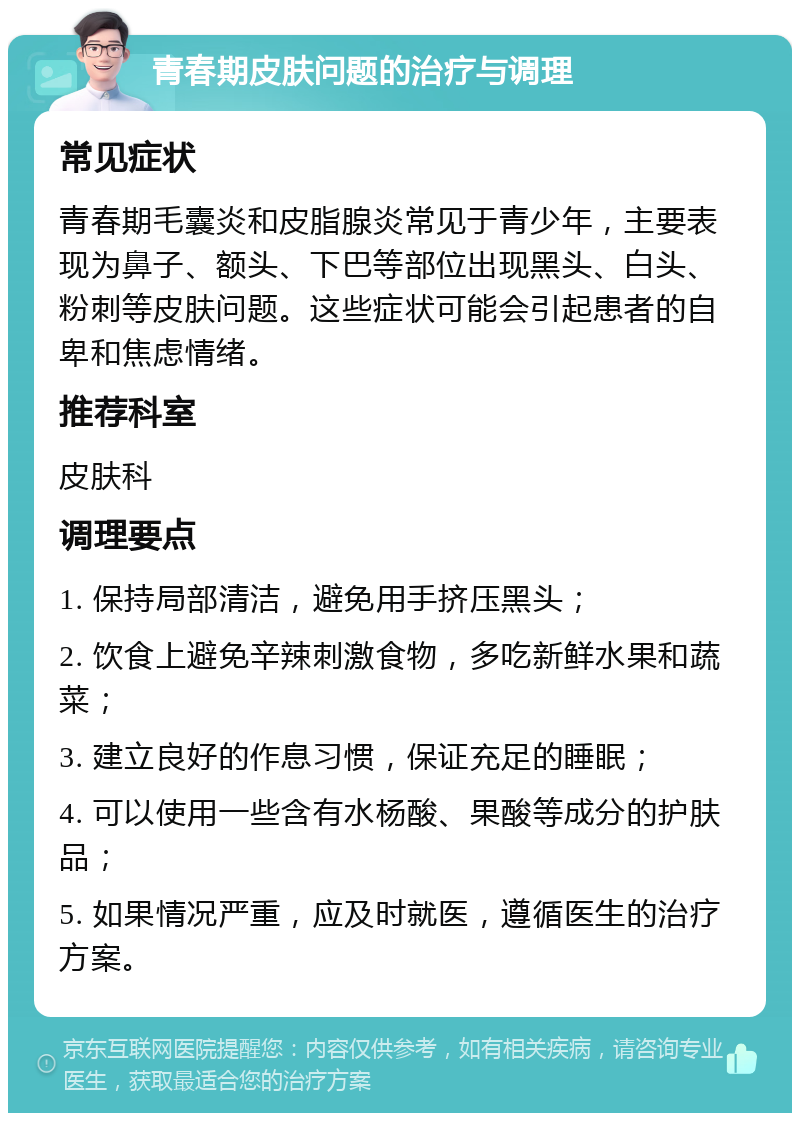 青春期皮肤问题的治疗与调理 常见症状 青春期毛囊炎和皮脂腺炎常见于青少年，主要表现为鼻子、额头、下巴等部位出现黑头、白头、粉刺等皮肤问题。这些症状可能会引起患者的自卑和焦虑情绪。 推荐科室 皮肤科 调理要点 1. 保持局部清洁，避免用手挤压黑头； 2. 饮食上避免辛辣刺激食物，多吃新鲜水果和蔬菜； 3. 建立良好的作息习惯，保证充足的睡眠； 4. 可以使用一些含有水杨酸、果酸等成分的护肤品； 5. 如果情况严重，应及时就医，遵循医生的治疗方案。