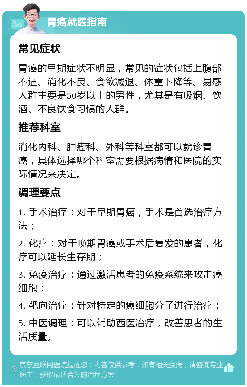 胃癌就医指南 常见症状 胃癌的早期症状不明显，常见的症状包括上腹部不适、消化不良、食欲减退、体重下降等。易感人群主要是50岁以上的男性，尤其是有吸烟、饮酒、不良饮食习惯的人群。 推荐科室 消化内科、肿瘤科、外科等科室都可以就诊胃癌，具体选择哪个科室需要根据病情和医院的实际情况来决定。 调理要点 1. 手术治疗：对于早期胃癌，手术是首选治疗方法； 2. 化疗：对于晚期胃癌或手术后复发的患者，化疗可以延长生存期； 3. 免疫治疗：通过激活患者的免疫系统来攻击癌细胞； 4. 靶向治疗：针对特定的癌细胞分子进行治疗； 5. 中医调理：可以辅助西医治疗，改善患者的生活质量。