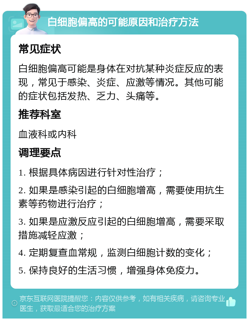 白细胞偏高的可能原因和治疗方法 常见症状 白细胞偏高可能是身体在对抗某种炎症反应的表现，常见于感染、炎症、应激等情况。其他可能的症状包括发热、乏力、头痛等。 推荐科室 血液科或内科 调理要点 1. 根据具体病因进行针对性治疗； 2. 如果是感染引起的白细胞增高，需要使用抗生素等药物进行治疗； 3. 如果是应激反应引起的白细胞增高，需要采取措施减轻应激； 4. 定期复查血常规，监测白细胞计数的变化； 5. 保持良好的生活习惯，增强身体免疫力。