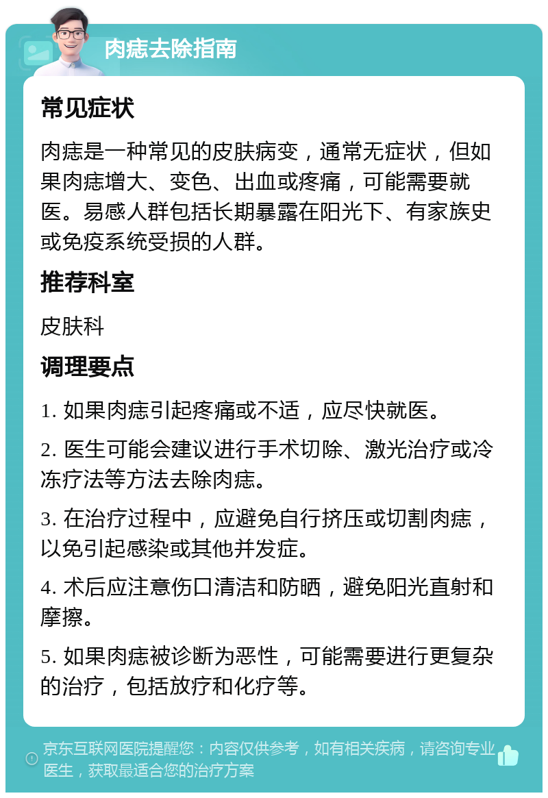 肉痣去除指南 常见症状 肉痣是一种常见的皮肤病变，通常无症状，但如果肉痣增大、变色、出血或疼痛，可能需要就医。易感人群包括长期暴露在阳光下、有家族史或免疫系统受损的人群。 推荐科室 皮肤科 调理要点 1. 如果肉痣引起疼痛或不适，应尽快就医。 2. 医生可能会建议进行手术切除、激光治疗或冷冻疗法等方法去除肉痣。 3. 在治疗过程中，应避免自行挤压或切割肉痣，以免引起感染或其他并发症。 4. 术后应注意伤口清洁和防晒，避免阳光直射和摩擦。 5. 如果肉痣被诊断为恶性，可能需要进行更复杂的治疗，包括放疗和化疗等。