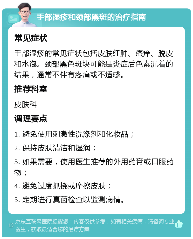 手部湿疹和颈部黑斑的治疗指南 常见症状 手部湿疹的常见症状包括皮肤红肿、瘙痒、脱皮和水泡。颈部黑色斑块可能是炎症后色素沉着的结果，通常不伴有疼痛或不适感。 推荐科室 皮肤科 调理要点 1. 避免使用刺激性洗涤剂和化妆品； 2. 保持皮肤清洁和湿润； 3. 如果需要，使用医生推荐的外用药膏或口服药物； 4. 避免过度抓挠或摩擦皮肤； 5. 定期进行真菌检查以监测病情。