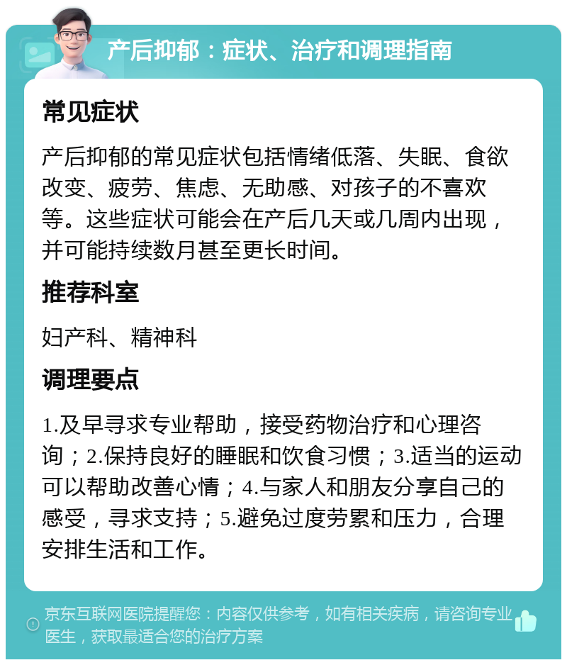 产后抑郁：症状、治疗和调理指南 常见症状 产后抑郁的常见症状包括情绪低落、失眠、食欲改变、疲劳、焦虑、无助感、对孩子的不喜欢等。这些症状可能会在产后几天或几周内出现，并可能持续数月甚至更长时间。 推荐科室 妇产科、精神科 调理要点 1.及早寻求专业帮助，接受药物治疗和心理咨询；2.保持良好的睡眠和饮食习惯；3.适当的运动可以帮助改善心情；4.与家人和朋友分享自己的感受，寻求支持；5.避免过度劳累和压力，合理安排生活和工作。