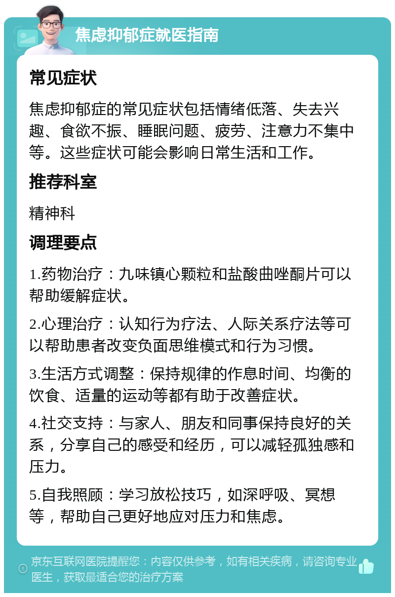 焦虑抑郁症就医指南 常见症状 焦虑抑郁症的常见症状包括情绪低落、失去兴趣、食欲不振、睡眠问题、疲劳、注意力不集中等。这些症状可能会影响日常生活和工作。 推荐科室 精神科 调理要点 1.药物治疗：九味镇心颗粒和盐酸曲唑酮片可以帮助缓解症状。 2.心理治疗：认知行为疗法、人际关系疗法等可以帮助患者改变负面思维模式和行为习惯。 3.生活方式调整：保持规律的作息时间、均衡的饮食、适量的运动等都有助于改善症状。 4.社交支持：与家人、朋友和同事保持良好的关系，分享自己的感受和经历，可以减轻孤独感和压力。 5.自我照顾：学习放松技巧，如深呼吸、冥想等，帮助自己更好地应对压力和焦虑。