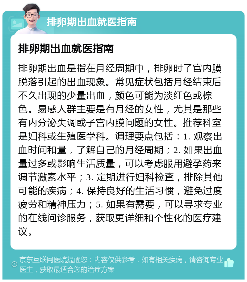 排卵期出血就医指南 排卵期出血就医指南 排卵期出血是指在月经周期中，排卵时子宫内膜脱落引起的出血现象。常见症状包括月经结束后不久出现的少量出血，颜色可能为淡红色或棕色。易感人群主要是有月经的女性，尤其是那些有内分泌失调或子宫内膜问题的女性。推荐科室是妇科或生殖医学科。调理要点包括：1. 观察出血时间和量，了解自己的月经周期；2. 如果出血量过多或影响生活质量，可以考虑服用避孕药来调节激素水平；3. 定期进行妇科检查，排除其他可能的疾病；4. 保持良好的生活习惯，避免过度疲劳和精神压力；5. 如果有需要，可以寻求专业的在线问诊服务，获取更详细和个性化的医疗建议。