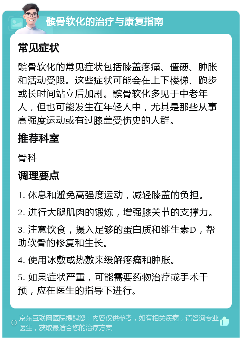 髌骨软化的治疗与康复指南 常见症状 髌骨软化的常见症状包括膝盖疼痛、僵硬、肿胀和活动受限。这些症状可能会在上下楼梯、跑步或长时间站立后加剧。髌骨软化多见于中老年人，但也可能发生在年轻人中，尤其是那些从事高强度运动或有过膝盖受伤史的人群。 推荐科室 骨科 调理要点 1. 休息和避免高强度运动，减轻膝盖的负担。 2. 进行大腿肌肉的锻炼，增强膝关节的支撑力。 3. 注意饮食，摄入足够的蛋白质和维生素D，帮助软骨的修复和生长。 4. 使用冰敷或热敷来缓解疼痛和肿胀。 5. 如果症状严重，可能需要药物治疗或手术干预，应在医生的指导下进行。