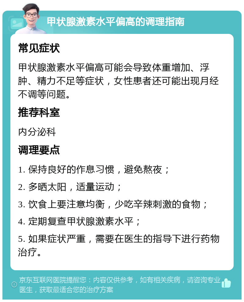 甲状腺激素水平偏高的调理指南 常见症状 甲状腺激素水平偏高可能会导致体重增加、浮肿、精力不足等症状，女性患者还可能出现月经不调等问题。 推荐科室 内分泌科 调理要点 1. 保持良好的作息习惯，避免熬夜； 2. 多晒太阳，适量运动； 3. 饮食上要注意均衡，少吃辛辣刺激的食物； 4. 定期复查甲状腺激素水平； 5. 如果症状严重，需要在医生的指导下进行药物治疗。