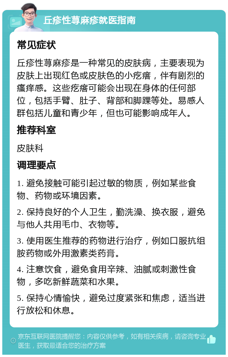 丘疹性荨麻疹就医指南 常见症状 丘疹性荨麻疹是一种常见的皮肤病，主要表现为皮肤上出现红色或皮肤色的小疙瘩，伴有剧烈的瘙痒感。这些疙瘩可能会出现在身体的任何部位，包括手臂、肚子、背部和脚踝等处。易感人群包括儿童和青少年，但也可能影响成年人。 推荐科室 皮肤科 调理要点 1. 避免接触可能引起过敏的物质，例如某些食物、药物或环境因素。 2. 保持良好的个人卫生，勤洗澡、换衣服，避免与他人共用毛巾、衣物等。 3. 使用医生推荐的药物进行治疗，例如口服抗组胺药物或外用激素类药膏。 4. 注意饮食，避免食用辛辣、油腻或刺激性食物，多吃新鲜蔬菜和水果。 5. 保持心情愉快，避免过度紧张和焦虑，适当进行放松和休息。