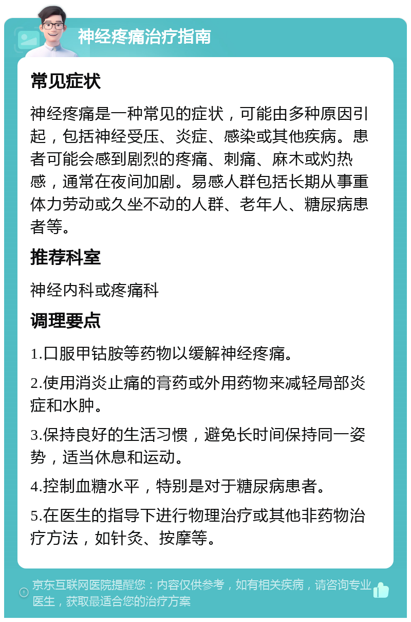 神经疼痛治疗指南 常见症状 神经疼痛是一种常见的症状，可能由多种原因引起，包括神经受压、炎症、感染或其他疾病。患者可能会感到剧烈的疼痛、刺痛、麻木或灼热感，通常在夜间加剧。易感人群包括长期从事重体力劳动或久坐不动的人群、老年人、糖尿病患者等。 推荐科室 神经内科或疼痛科 调理要点 1.口服甲钴胺等药物以缓解神经疼痛。 2.使用消炎止痛的膏药或外用药物来减轻局部炎症和水肿。 3.保持良好的生活习惯，避免长时间保持同一姿势，适当休息和运动。 4.控制血糖水平，特别是对于糖尿病患者。 5.在医生的指导下进行物理治疗或其他非药物治疗方法，如针灸、按摩等。