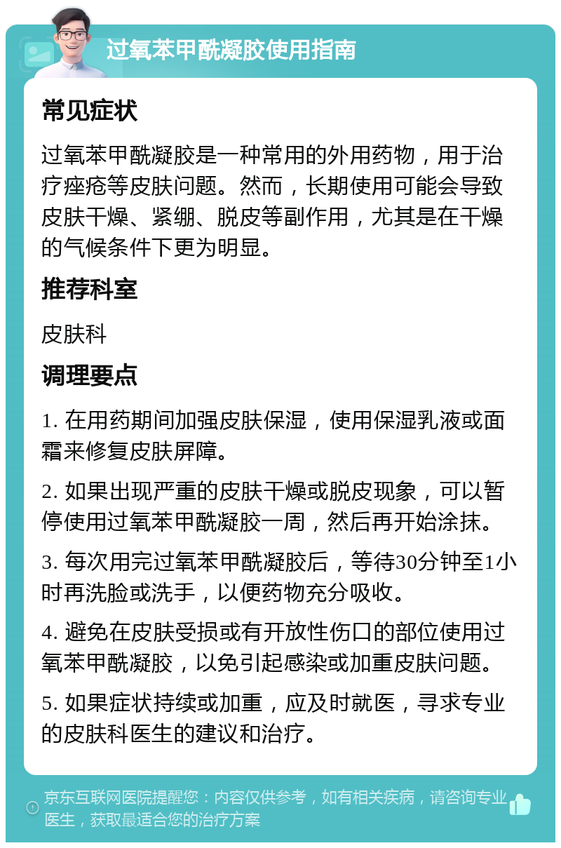 过氧苯甲酰凝胶使用指南 常见症状 过氧苯甲酰凝胶是一种常用的外用药物，用于治疗痤疮等皮肤问题。然而，长期使用可能会导致皮肤干燥、紧绷、脱皮等副作用，尤其是在干燥的气候条件下更为明显。 推荐科室 皮肤科 调理要点 1. 在用药期间加强皮肤保湿，使用保湿乳液或面霜来修复皮肤屏障。 2. 如果出现严重的皮肤干燥或脱皮现象，可以暂停使用过氧苯甲酰凝胶一周，然后再开始涂抹。 3. 每次用完过氧苯甲酰凝胶后，等待30分钟至1小时再洗脸或洗手，以便药物充分吸收。 4. 避免在皮肤受损或有开放性伤口的部位使用过氧苯甲酰凝胶，以免引起感染或加重皮肤问题。 5. 如果症状持续或加重，应及时就医，寻求专业的皮肤科医生的建议和治疗。