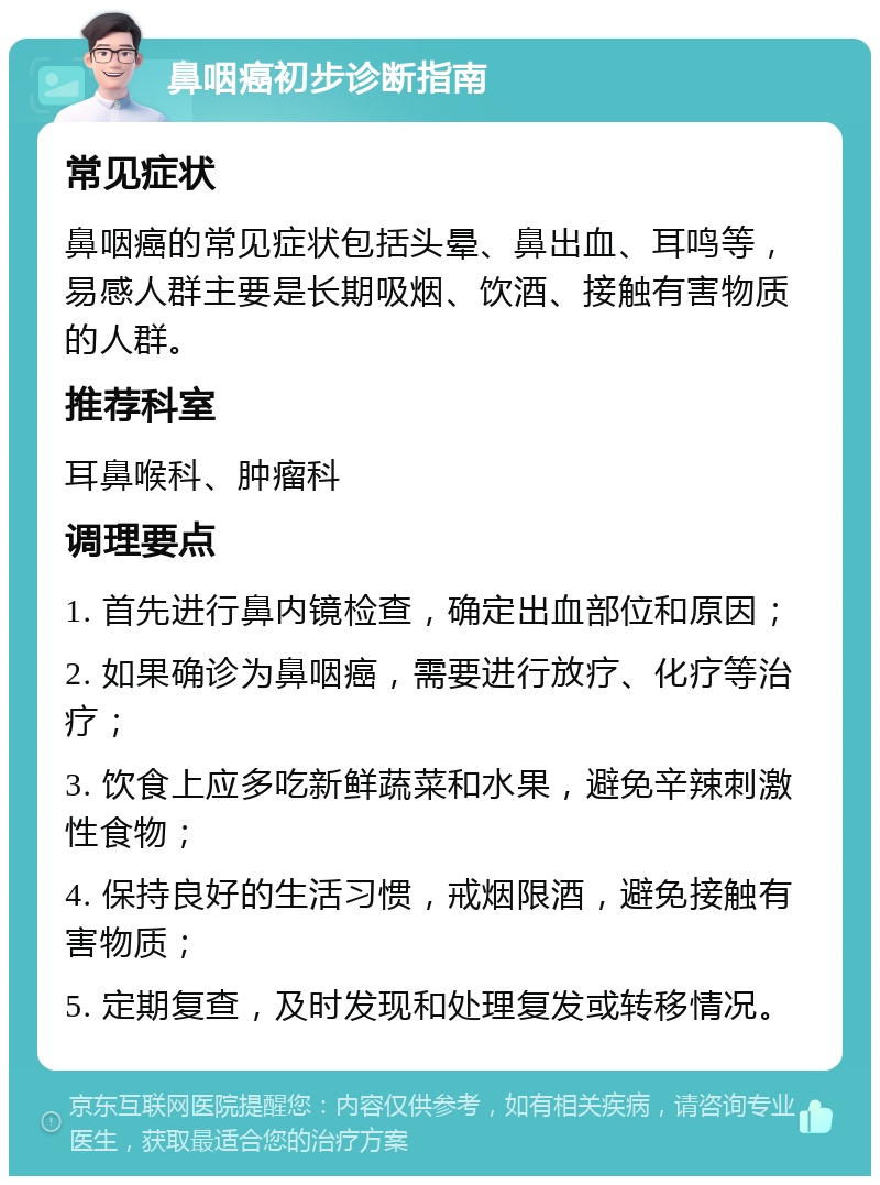 鼻咽癌初步诊断指南 常见症状 鼻咽癌的常见症状包括头晕、鼻出血、耳鸣等，易感人群主要是长期吸烟、饮酒、接触有害物质的人群。 推荐科室 耳鼻喉科、肿瘤科 调理要点 1. 首先进行鼻内镜检查，确定出血部位和原因； 2. 如果确诊为鼻咽癌，需要进行放疗、化疗等治疗； 3. 饮食上应多吃新鲜蔬菜和水果，避免辛辣刺激性食物； 4. 保持良好的生活习惯，戒烟限酒，避免接触有害物质； 5. 定期复查，及时发现和处理复发或转移情况。