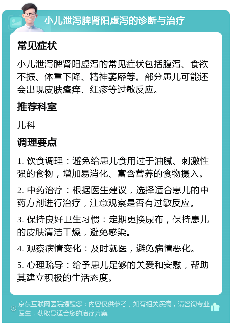 小儿泄泻脾肾阳虚泻的诊断与治疗 常见症状 小儿泄泻脾肾阳虚泻的常见症状包括腹泻、食欲不振、体重下降、精神萎靡等。部分患儿可能还会出现皮肤瘙痒、红疹等过敏反应。 推荐科室 儿科 调理要点 1. 饮食调理：避免给患儿食用过于油腻、刺激性强的食物，增加易消化、富含营养的食物摄入。 2. 中药治疗：根据医生建议，选择适合患儿的中药方剂进行治疗，注意观察是否有过敏反应。 3. 保持良好卫生习惯：定期更换尿布，保持患儿的皮肤清洁干燥，避免感染。 4. 观察病情变化：及时就医，避免病情恶化。 5. 心理疏导：给予患儿足够的关爱和安慰，帮助其建立积极的生活态度。