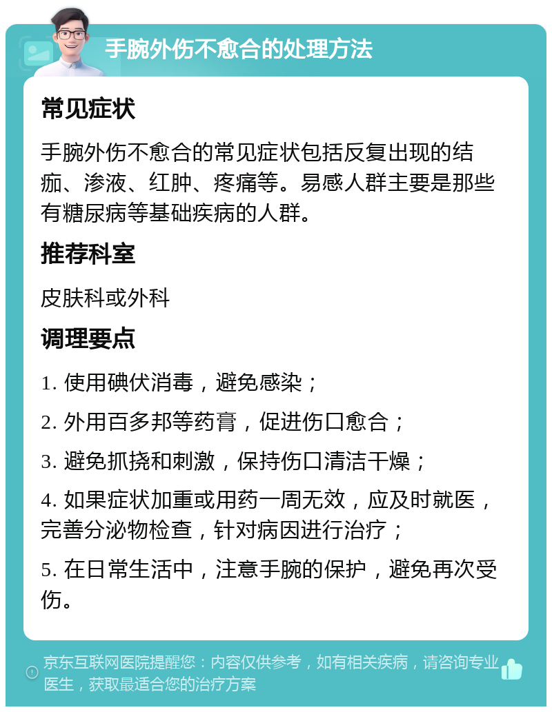 手腕外伤不愈合的处理方法 常见症状 手腕外伤不愈合的常见症状包括反复出现的结痂、渗液、红肿、疼痛等。易感人群主要是那些有糖尿病等基础疾病的人群。 推荐科室 皮肤科或外科 调理要点 1. 使用碘伏消毒，避免感染； 2. 外用百多邦等药膏，促进伤口愈合； 3. 避免抓挠和刺激，保持伤口清洁干燥； 4. 如果症状加重或用药一周无效，应及时就医，完善分泌物检查，针对病因进行治疗； 5. 在日常生活中，注意手腕的保护，避免再次受伤。