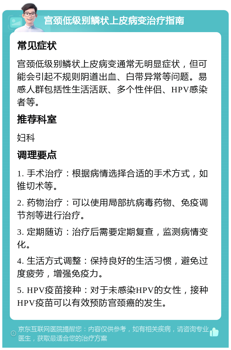 宫颈低级别鳞状上皮病变治疗指南 常见症状 宫颈低级别鳞状上皮病变通常无明显症状，但可能会引起不规则阴道出血、白带异常等问题。易感人群包括性生活活跃、多个性伴侣、HPV感染者等。 推荐科室 妇科 调理要点 1. 手术治疗：根据病情选择合适的手术方式，如锥切术等。 2. 药物治疗：可以使用局部抗病毒药物、免疫调节剂等进行治疗。 3. 定期随访：治疗后需要定期复查，监测病情变化。 4. 生活方式调整：保持良好的生活习惯，避免过度疲劳，增强免疫力。 5. HPV疫苗接种：对于未感染HPV的女性，接种HPV疫苗可以有效预防宫颈癌的发生。