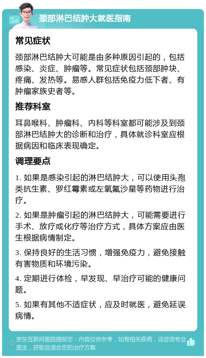 颈部淋巴结肿大就医指南 常见症状 颈部淋巴结肿大可能是由多种原因引起的，包括感染、炎症、肿瘤等。常见症状包括颈部肿块、疼痛、发热等。易感人群包括免疫力低下者、有肿瘤家族史者等。 推荐科室 耳鼻喉科、肿瘤科、内科等科室都可能涉及到颈部淋巴结肿大的诊断和治疗，具体就诊科室应根据病因和临床表现确定。 调理要点 1. 如果是感染引起的淋巴结肿大，可以使用头孢类抗生素、罗红霉素或左氧氟沙星等药物进行治疗。 2. 如果是肿瘤引起的淋巴结肿大，可能需要进行手术、放疗或化疗等治疗方式，具体方案应由医生根据病情制定。 3. 保持良好的生活习惯，增强免疫力，避免接触有害物质和环境污染。 4. 定期进行体检，早发现、早治疗可能的健康问题。 5. 如果有其他不适症状，应及时就医，避免延误病情。