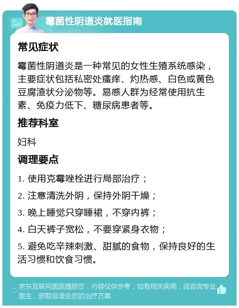 霉菌性阴道炎就医指南 常见症状 霉菌性阴道炎是一种常见的女性生殖系统感染，主要症状包括私密处瘙痒、灼热感、白色或黄色豆腐渣状分泌物等。易感人群为经常使用抗生素、免疫力低下、糖尿病患者等。 推荐科室 妇科 调理要点 1. 使用克霉唑栓进行局部治疗； 2. 注意清洗外阴，保持外阴干燥； 3. 晚上睡觉只穿睡裙，不穿内裤； 4. 白天裤子宽松，不要穿紧身衣物； 5. 避免吃辛辣刺激、甜腻的食物，保持良好的生活习惯和饮食习惯。