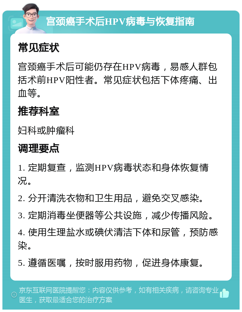 宫颈癌手术后HPV病毒与恢复指南 常见症状 宫颈癌手术后可能仍存在HPV病毒，易感人群包括术前HPV阳性者。常见症状包括下体疼痛、出血等。 推荐科室 妇科或肿瘤科 调理要点 1. 定期复查，监测HPV病毒状态和身体恢复情况。 2. 分开清洗衣物和卫生用品，避免交叉感染。 3. 定期消毒坐便器等公共设施，减少传播风险。 4. 使用生理盐水或碘伏清洁下体和尿管，预防感染。 5. 遵循医嘱，按时服用药物，促进身体康复。