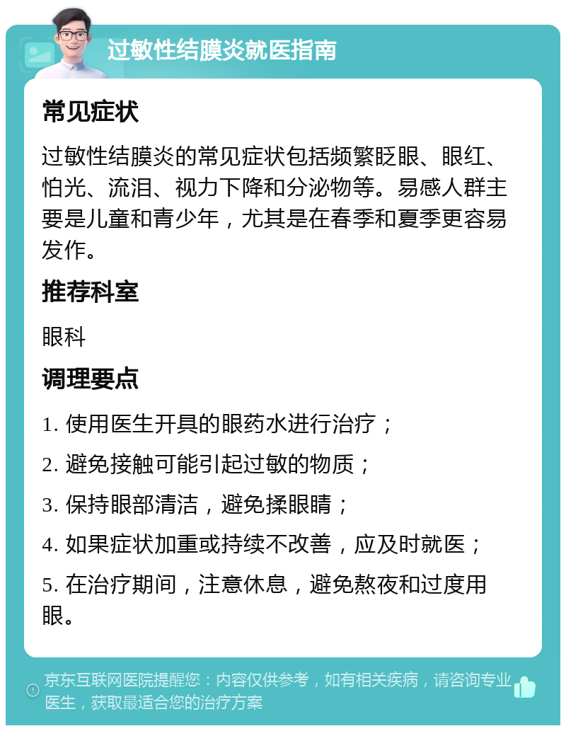 过敏性结膜炎就医指南 常见症状 过敏性结膜炎的常见症状包括频繁眨眼、眼红、怕光、流泪、视力下降和分泌物等。易感人群主要是儿童和青少年，尤其是在春季和夏季更容易发作。 推荐科室 眼科 调理要点 1. 使用医生开具的眼药水进行治疗； 2. 避免接触可能引起过敏的物质； 3. 保持眼部清洁，避免揉眼睛； 4. 如果症状加重或持续不改善，应及时就医； 5. 在治疗期间，注意休息，避免熬夜和过度用眼。