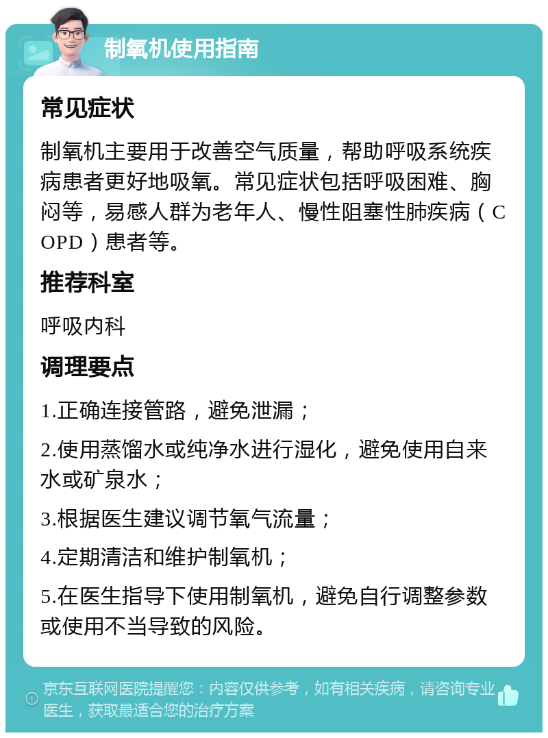 制氧机使用指南 常见症状 制氧机主要用于改善空气质量，帮助呼吸系统疾病患者更好地吸氧。常见症状包括呼吸困难、胸闷等，易感人群为老年人、慢性阻塞性肺疾病（COPD）患者等。 推荐科室 呼吸内科 调理要点 1.正确连接管路，避免泄漏； 2.使用蒸馏水或纯净水进行湿化，避免使用自来水或矿泉水； 3.根据医生建议调节氧气流量； 4.定期清洁和维护制氧机； 5.在医生指导下使用制氧机，避免自行调整参数或使用不当导致的风险。