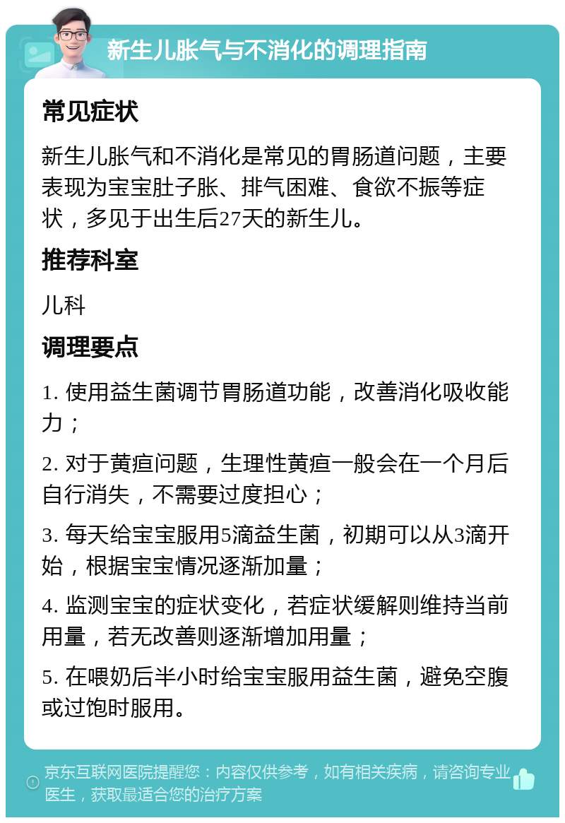 新生儿胀气与不消化的调理指南 常见症状 新生儿胀气和不消化是常见的胃肠道问题，主要表现为宝宝肚子胀、排气困难、食欲不振等症状，多见于出生后27天的新生儿。 推荐科室 儿科 调理要点 1. 使用益生菌调节胃肠道功能，改善消化吸收能力； 2. 对于黄疸问题，生理性黄疸一般会在一个月后自行消失，不需要过度担心； 3. 每天给宝宝服用5滴益生菌，初期可以从3滴开始，根据宝宝情况逐渐加量； 4. 监测宝宝的症状变化，若症状缓解则维持当前用量，若无改善则逐渐增加用量； 5. 在喂奶后半小时给宝宝服用益生菌，避免空腹或过饱时服用。