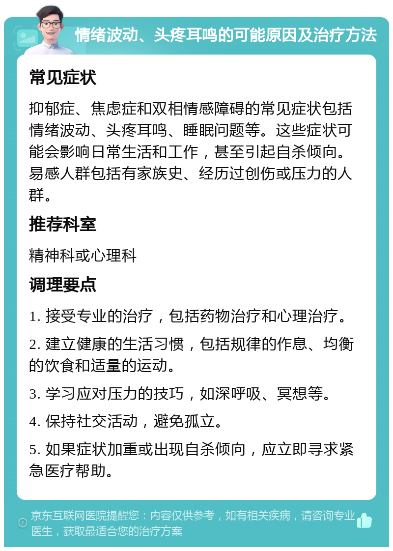 情绪波动、头疼耳鸣的可能原因及治疗方法 常见症状 抑郁症、焦虑症和双相情感障碍的常见症状包括情绪波动、头疼耳鸣、睡眠问题等。这些症状可能会影响日常生活和工作，甚至引起自杀倾向。易感人群包括有家族史、经历过创伤或压力的人群。 推荐科室 精神科或心理科 调理要点 1. 接受专业的治疗，包括药物治疗和心理治疗。 2. 建立健康的生活习惯，包括规律的作息、均衡的饮食和适量的运动。 3. 学习应对压力的技巧，如深呼吸、冥想等。 4. 保持社交活动，避免孤立。 5. 如果症状加重或出现自杀倾向，应立即寻求紧急医疗帮助。