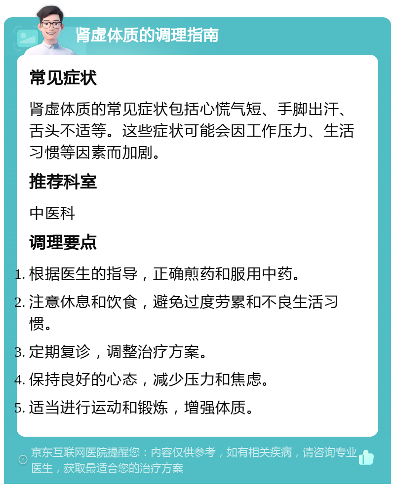 肾虚体质的调理指南 常见症状 肾虚体质的常见症状包括心慌气短、手脚出汗、舌头不适等。这些症状可能会因工作压力、生活习惯等因素而加剧。 推荐科室 中医科 调理要点 根据医生的指导，正确煎药和服用中药。 注意休息和饮食，避免过度劳累和不良生活习惯。 定期复诊，调整治疗方案。 保持良好的心态，减少压力和焦虑。 适当进行运动和锻炼，增强体质。