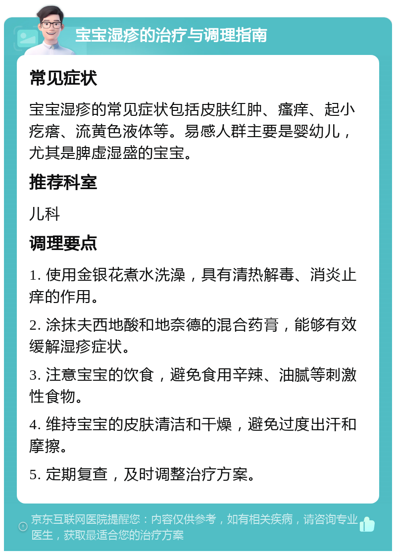 宝宝湿疹的治疗与调理指南 常见症状 宝宝湿疹的常见症状包括皮肤红肿、瘙痒、起小疙瘩、流黄色液体等。易感人群主要是婴幼儿，尤其是脾虚湿盛的宝宝。 推荐科室 儿科 调理要点 1. 使用金银花煮水洗澡，具有清热解毒、消炎止痒的作用。 2. 涂抹夫西地酸和地奈德的混合药膏，能够有效缓解湿疹症状。 3. 注意宝宝的饮食，避免食用辛辣、油腻等刺激性食物。 4. 维持宝宝的皮肤清洁和干燥，避免过度出汗和摩擦。 5. 定期复查，及时调整治疗方案。